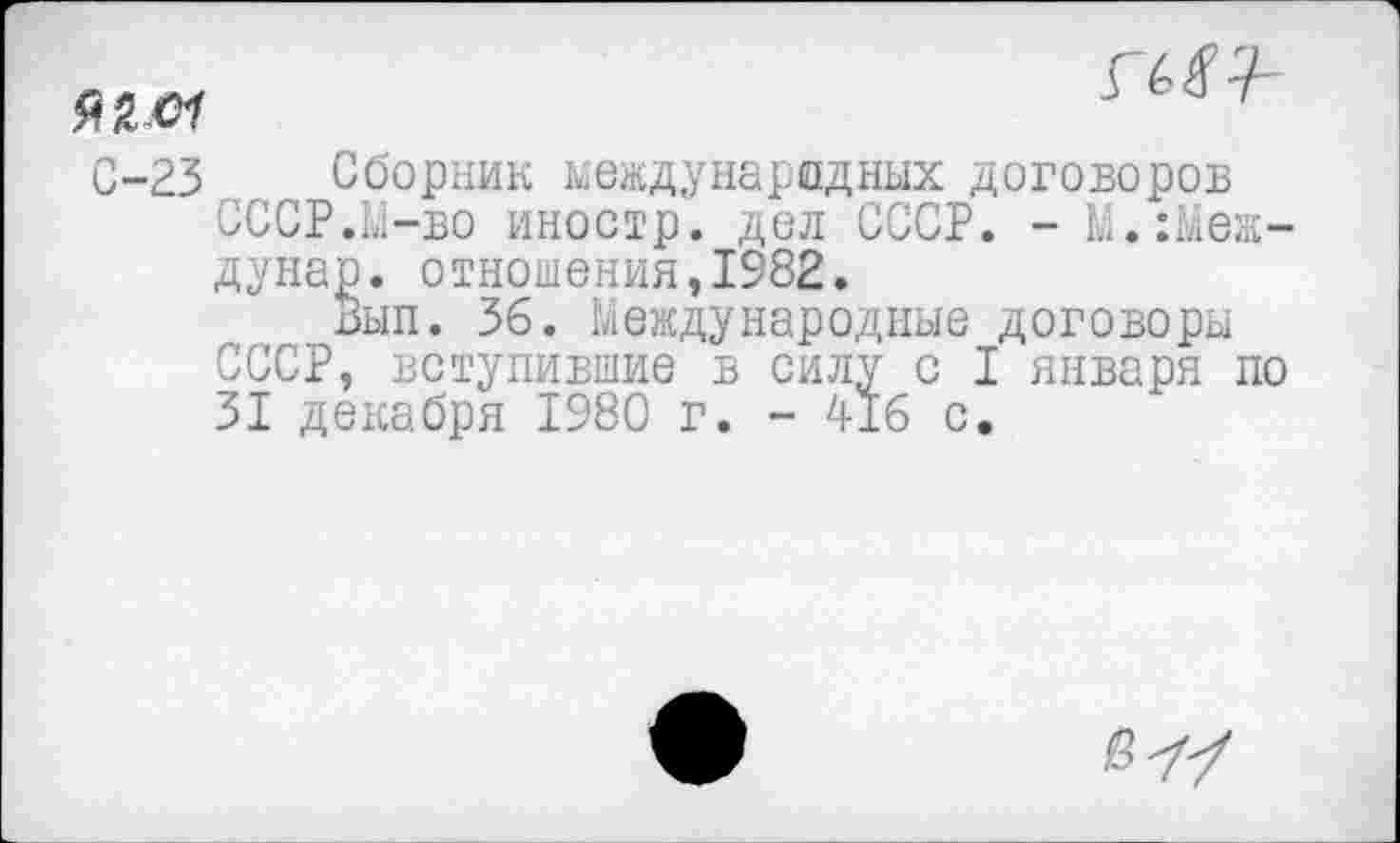 ﻿

С-23 Сборник международных договоров СССР.М-во иностр, дол СССР. - М.:Меж-дунар. отношения,1982.
Вып. 36. Международные договоры СССР, вступившие в силу с I января по 31 декабря 1980 г. - 416 с.
